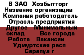 В ЗАО "Хозбытторг › Название организации ­ Компания-работодатель › Отрасль предприятия ­ Другое › Минимальный оклад ­ 1 - Все города Работа » Вакансии   . Удмуртская респ.,Сарапул г.